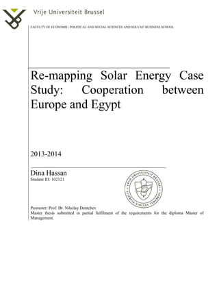 FACULTY OF ECONOMIC, POLITICAL AND SOCIAL SCIENCES AND SOLVAY BUSINESS SCHOOL
Re-mapping Solar Energy Case
Study: Cooperation between
Europe and Egypt
2013-2014
Dina Hassan
Student ID: 102121
Promoter: Prof. Dr. Nikolay Dentchev
Master thesis submitted in partial fulfilment of the requirements for the diploma Master of
Management.
 