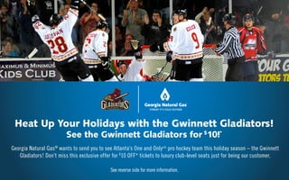 Georgia Natural Gas®
wants to send you to see Atlanta’s One and Onlysm
pro hockey team this holiday season – the Gwinnett
Gladiators! Don’t miss this exclusive offer for $
10 OFF* tickets to luxury club-level seats just for being our customer.
See reverse side for more information.
Heat Up Your Holidays with the Gwinnett Gladiators!
See the Gwinnett Gladiators for $
10!*
 