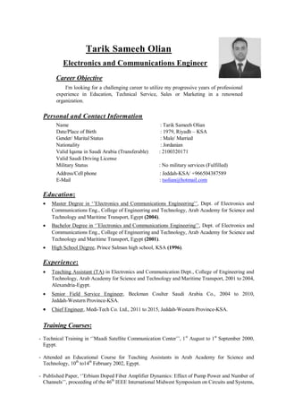 Tarik Sameeh Olian
Electronics and Communications Engineer
Career Objective
I'm looking for a challenging career to utilize my progressive years of professional
experience in Education, Technical Service, Sales or Marketing in a renowned
organization.
Personal and Contact Information
Name : Tarik Sameeh Olian
Date/Place of Birth : 1979, Riyadh – KSA
Gender/ Marital Status : Male/ Married
Nationality : Jordanian
Valid Iqama in Saudi Arabia (Transferable) : 2100320171
Valid Saudi Driving License
Military Status : No military services (Fulfilled)
Address/Cell phone : Jeddah-KSA/ +966504387589
E-Mail : tsolian@hotmail.com
Education:
 Master Degree in ‘’Electronics and Communications Engineering’’, Dept. of Electronics and
Communications Eng., College of Engineering and Technology, Arab Academy for Science and
Technology and Maritime Transport, Egypt (2004).
 Bachelor Degree in ‘’Electronics and Communications Engineering’’, Dept. of Electronics and
Communications Eng., College of Engineering and Technology, Arab Academy for Science and
Technology and Maritime Transport, Egypt (2001).
 High School Degree, Prince Salman high school, KSA (1996).
Experience:
 Teaching Assistant (TA) in Electronics and Communication Dept., College of Engineering and
Technology, Arab Academy for Science and Technology and Maritime Transport, 2001 to 2004,
Alexandria-Egypt.
 Senior Field Service Engineer, Beckman Coulter Saudi Arabia Co., 2004 to 2010,
Jeddah-Western Province-KSA.
 Chief Engineer, Medi-Tech Co. Ltd., 2011 to 2015, Jeddah-Western Province-KSA.
Training Courses:
- Technical Training in ‘’Maadi Satellite Communication Center’’, 1st
August to 1st
September 2000,
Egypt.
- Attended an Educational Course for Teaching Assistants in Arab Academy for Science and
Technology, 10th
to14th
February 2002, Egypt.
- Published Paper, ‘’Erbium Doped Fiber Amplifier Dynamics: Effect of Pump Power and Number of
Channels’’, proceeding of the 46th
IEEE International Midwest Symposium on Circuits and Systems,
 