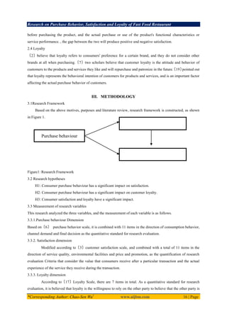 Research on Purchase Behavior, Satisfaction and Loyalty of Fast Food Restaurant
*Corresponding Author: Chao-Sen Wu1
www.aijbm.com 16 | Page
before purchasing the product, and the actual purchase or use of the product's functional characteristics or
service performance. , the gap between the two will produce positive and negative satisfaction.
2.4 Loyalty
〔2〕believe that loyalty refers to consumers' preference for a certain brand, and they do not consider other
brands at all when purchasing.〔7〕two scholars believe that customer loyalty is the attitude and behavior of
customers to the products and services they like and will repurchase and patronize in the future.
〔19〕
pointed out
that loyalty represents the behavioral intention of customers for products and services, and is an important factor
affecting the actual purchase behavior of customers.
III. METHODOLOGY
3.1Research Framework
Based on the above motives, purposes and literature review, research framework is constructed, as shown
in Figure 1.
Figure1: Research Framework
3.2 Research hypotheses
H1: Consumer purchase behaviour has a significant impact on satisfaction.
H2: Consumer purchase behaviour has a significant impact on customer loyalty.
H3: Consumer satisfaction and loyalty have a significant impact.
3.3 Measurement of research variables
This research analyzed the three variables, and the measurement of each variable is as follows.
3.3.1.Purchase behaviour Dimension
Based on〔6〕 purchase behavior scale, it is combined with 11 items in the direction of consumption behavior,
channel demand and final decision as the quantitative standard for research evaluation.
3.3.2. Satisfaction dimension
Modified according to〔3〕customer satisfaction scale, and combined with a total of 11 items in the
direction of service quality, environmental facilities and price and promotion, as the quantification of research
evaluation Criteria that consider the value that consumers receive after a particular transaction and the actual
experience of the service they receive during the transaction.
3.3.3. Loyalty dimension
According to〔17〕Loyalty Scale, there are 7 items in total. As a quantitative standard for research
evaluation, it is believed that loyalty is the willingness to rely on the other party to believe that the other party is
Purchase behaviour
Satisfaction
Loyalty
H1
H2
H3
 