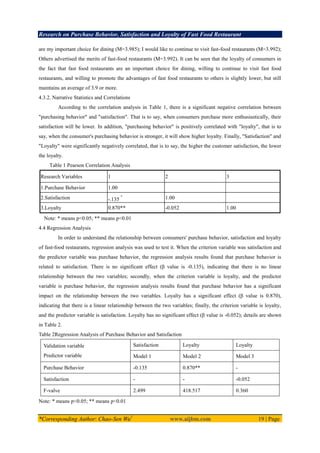 Research on Purchase Behavior, Satisfaction and Loyalty of Fast Food Restaurant
*Corresponding Author: Chao-Sen Wu1
www.aijbm.com 19 | Page
are my important choice for dining (M=3.985); I would like to continue to visit fast-food restaurants (M=3.992);
Others advertised the merits of fast-food restaurants (M=3.992). It can be seen that the loyalty of consumers in
the fact that fast food restaurants are an important choice for dining, willing to continue to visit fast food
restaurants, and willing to promote the advantages of fast food restaurants to others is slightly lower, but still
maintains an average of 3.9 or more.
4.3.2. Narrative Statistics and Correlations
According to the correlation analysis in Table 1, there is a significant negative correlation between
"purchasing behavior" and "satisfaction". That is to say, when consumers purchase more enthusiastically, their
satisfaction will be lower. In addition, "purchasing behavior" is positively correlated with "loyalty", that is to
say, when the consumer's purchasing behavior is stronger, it will show higher loyalty. Finally, "Satisfaction" and
"Loyalty" were significantly negatively correlated, that is to say, the higher the customer satisfaction, the lower
the loyalty.
Table 1 Pearson Correlation Analysis
Research Variables 1 2 3
1.Purchase Behavior 1.00
2.Satisfaction -.135

1.00
3.Loyalty 0.870** -0.052 1.00
Note: * means p<0.05; ** means p<0.01
4.4 Regression Analysis
In order to understand the relationship between consumers' purchase behavior, satisfaction and loyalty
of fast-food restaurants, regression analysis was used to test it. When the criterion variable was satisfaction and
the predictor variable was purchase behavior, the regression analysis results found that purchase behavior is
related to satisfaction. There is no significant effect (β value is -0.135), indicating that there is no linear
relationship between the two variables; secondly, when the criterion variable is loyalty, and the predictor
variable is purchase behavior, the regression analysis results found that purchase behavior has a significant
impact on the relationship between the two variables. Loyalty has a significant effect (β value is 0.870),
indicating that there is a linear relationship between the two variables; finally, the criterion variable is loyalty,
and the predictor variable is satisfaction. Loyalty has no significant effect (β value is -0.052); details are shown
in Table 2.
Table 2Regression Analysis of Purchase Behavior and Satisfaction
Validation variable
Predictor variable
Satisfaction Loyalty Loyalty
Model 1 Model 2 Model 3
Purchase Behavior -0.135 0.870** -
Satisfaction - - -0.052
F-valve 2.499 418.517 0.360
Note: * means p<0.05; ** means p<0.01
 