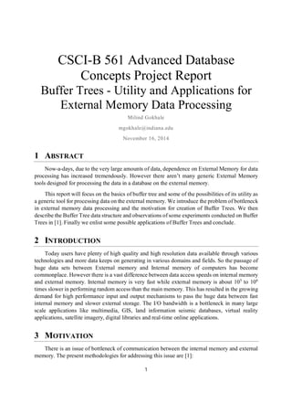1
CSCI-B 561 Advanced Database
Concepts Project Report
Buffer Trees - Utility and Applications for
External Memory Data Processing
Milind Gokhale
mgokhale@indiana.edu
November 16, 2014
1 ABSTRACT
Now-a-days, due to the very large amounts of data, dependence on External Memory for data
processing has increased tremendously. However there aren’t many generic External Memory
tools designed for processing the data in a database on the external memory.
This report will focus on the basics of buffer tree and some of the possibilities of its utility as
a generic tool for processing data on the external memory. We introduce the problem of bottleneck
in external memory data processing and the motivation for creation of Buffer Trees. We then
describe the Buffer Tree data structure and observations of some experiments conducted on Buffer
Trees in [1]. Finally we enlist some possible applications of Buffer Trees and conclude.
2 INTRODUCTION
Today users have plenty of high quality and high resolution data available through various
technologies and more data keeps on generating in various domains and fields. So the passage of
huge data sets between External memory and Internal memory of computers has become
commonplace. However there is a vast difference between data access speeds on internal memory
and external memory. Internal memory is very fast while external memory is about 105
to 106
times slower in performing random access than the main memory. This has resulted in the growing
demand for high performance input and output mechanisms to pass the huge data between fast
internal memory and slower external storage. The I/O bandwidth is a bottleneck in many large
scale applications like multimedia, GIS, land information seismic databases, virtual reality
applications, satellite imagery, digital libraries and real-time online applications.
3 MOTIVATION
There is an issue of bottleneck of communication between the internal memory and external
memory. The present methodologies for addressing this issue are [1]:
 