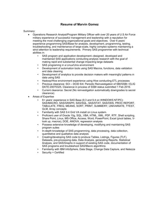 Resume of Marvin Gomez
Summary:
• Operations Research Analyst/Program Military Officer with over 20 years of U.S Air Force
military experience of successful management and leadership with a reputation for
meeting the most challenging organizational goals and objectives. Over 6 years’
experience programming SAS/Base for analysis, development, programming, testing,
troubleshooting, and maintenance of large-scale, highly complex systems maintaining a
strict attention to leadership requirements. Primary SAS programmer with technical
abilities in:
• SAS program and application development--designed, developed and
maintained SAS applications conducting analysis research with the goal of
making rapid and substantial change impacting large datasets
• SAS programing in a Linux/Unix environment
• Development of automation tools using SAS Macros, functions, data validation
and data cleaning
• Development of analytics to provide decision makers with meaningful patterns in
data using SAS
• Hadoop/Hive environment experience using Hive conducting ETL processes
• Previous clearance: SCI – DCID 6/4; Periodic Reinvestigation of SBI/SSBI / ELIG
DATE:20070325, Clearance in process of SSBI status submitted 1 Feb 2016.
• Current clearance: Secret (No reinvestigation automatically downgrades to secret
clearance)
• Areas of Expertise
• 6+ years’ experience in SAS Base (9.3 and 9.4 on WINDOWS NT/PC):
SAS/MACRO, SAS/GRAPH, SAS/SQL, SAS/STAT, SAS/ODS, PROC REPORT,
TABULATE, FREQ, MEANS, SORT, PRINT, SUMMERY, UNIVARIATE, TTEST,
GLM, Array concepts
• Familiarity with SAS 9.4 Grid VA install on Linux system.
• Proficient user of Oracle 10g, SQL, VBA, HTML, XML, PDF, RTF, Shell scripting,
Share Point, Linux, MS-Office, Access, Word, PowerPoint, Excel (pivot tables, V-
look up, macros), DOE, ANOVA, regression analysis
• Possess extensive knowledge of developing, modifying and maintaining SAS
program suites
• In-depth knowledge of SAS programming, data processing, data collection,
quantitative and qualitative data analysis
• Creating/developing SAS code to produce Tables, Listings, Figures (TLF),
Datasets, pre-processing data, Data Analysis, generating Reports, Statistical
Analysis, and SAS/Graphs in support of existing SAS code, documentation of
SAS programs and troubleshoot SAS/Macro algorithms
• Familiarity with IBM InfoSphere, Data Stage, Change Data Capture, and Netezza
• Security + Certified
 