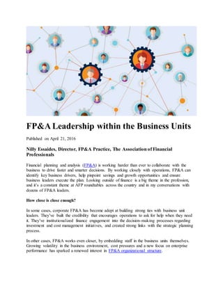 FP&A Leadership within the Business Units
Published on April 21, 2016
Nilly Essaides, Director, FP&A Practice, The Association of Financial
Professionals
Financial planning and analysis (FP&A) is working harder than ever to collaborate with the
business to drive faster and smarter decisions. By working closely with operations, FP&A can
identify key business drivers, help pinpoint savings and growth opportunities and ensure
business leaders execute the plan. Looking outside of finance is a big theme in the profession,
and it’s a constant theme at AFP roundtables across the country and in my conversations with
dozens of FP&A leaders.
How close is close enough?
In some cases, corporate FP&A has become adept at building strong ties with business unit
leaders. They’ve built the credibility that encourages operations to ask for help when they need
it. They’ve institutionalized finance engagement into the decision-making processes regarding
investment and cost management initiatives, and created strong links with the strategic planning
process.
In other cases, FP&A works even closer, by embedding staff in the business units themselves.
Growing volatility in the business environment, cost pressures and a new focus on enterprise
performance has sparked a renewed interest in FP&A organizational structure.
 