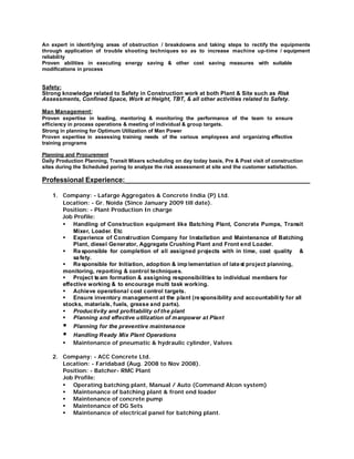 An expert in identifying areas of obstruction / breakdowns and taking steps to rectify the equipments
through application of trouble shooting techniques so as to increase machine up-time / equipment
reliability
Proven abilities in executing energy saving & other cost saving measures with suitable
modifications in process
Safety:
Strong knowledge related to Safety in Construction work at both Plant & Site such as Risk
Assessments, Confined Space, Work at Height, TBT, & all other activities related to Safety.
Man Management:
Proven expertise in leading, mentoring & monitoring the performance of the team to ensure
efficiency in process operations & meeting of individual & group targets.
Strong in planning for Optimum Utilization of Man Power
Proven expertise in assessing training needs of the various employees and organizing effective
training programs
Planning and Procurement
Daily Production Planning, Transit Mixers scheduling on day today basis, Pre & Post visit of construction
sites during the Scheduled poring to analyze the risk assessment at site and the customer satisfaction.
Professional Experience:________________________________________________
1. Company: - Lafarge Aggregates & Concrete India (P) Ltd.
Location: - Gr. Noida (Since January 2009 till date).
Position: - Plant Production In charge
Job Profile:
§ Handling of Construction equipment like Batching Plant, Concrete Pumps, Transit
Mixer, Loader. Etc
§ Experience of Construction Company for Installation and Maintenance of Batching
Plant, diesel Generator, Aggregate Crushing Plant and Front end Loader.
§ Responsible for completion of all assigned projects with in time, cost quality &
safety.
§ Responsible for Initiation, adoption & imp lementation of latest project planning,
monitoring, reporting & control techniques.
§ Project team formation & assigning responsibilities to individual members for
effective working & to encourage multi task working.
§ Achieve operational cost control targets.
§ Ensure inventory management at the plant (responsibility and accountability for all
stocks, materials, fuels, grease and parts).
§ Productivity and profitability of the plant
§ Planning and effective utilization of manpower at Plant
§ Planning for the preventive maintenance
§ Handling Ready Mix Plant Operations
§ Maintenance of pneumatic & hydraulic cylinder, Valves
2. Company: - ACC Concrete Ltd.
Location: - Faridabad (Aug. 2008 to Nov 2008).
Position: - Batcher- RMC Plant
Job Profile:
§ Operating batching plant, Manual / Auto (Command Alcon system)
§ Maintenance of batching plant & front end loader
§ Maintenance of concrete pump
§ Maintenance of DG Sets
§ Maintenance of electrical panel for batching plant.
 