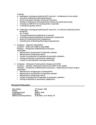 Training:
A. Undergone training provided by ACC Concrete – in Mumbai for one month.
§ Overview of Business Operating System
§ On the Job plant training ( Theory & Practical )
§ Software training for Command Alcon system for batch processing
§ Training on SAP R/3 for tracking ticket, Load Edit,
§ Training on quality control
B. Undergone training provided by ACC Concrete – in Chennai (Schwing Stetter
Products)
for 15 days
§ Training mechanical components & systems
§ Training mechanical hydraulic & pneumatic components
§ Basics of related electrical components
§ Classification of Batching Plant Operating Systems
3. Company: - Dynamic Automation
Location: - Delhi (Jan 2008 to Aug 2008).
Position: - Production & Maintenance Executive
Job Profile:
§ Maintenance of pneumatic & hydraulic cylinder
§ Maintenance of hydraulic valves
§ Involve in production of hydraulic & pneumatic cylinders
§ Fitting of hydraulic & pneumatic equipments.
§ Involve in any hydraulic hose pipe assembly
4. Company: - Hindustan Construction Company Ltd (HCC)
Location: - Chamba- Himachal Pradesh (Jan 2007 to Dec 2007).
Position: - Production & Maintenance Executive – Hydro Electric Power Project
Job Profile:
§ Maintenance of Aggregate Crushing Plant
§ Maintenance of pneumatic & hydraulic cylinder
§ Maintenance of hydraulic valves
§ Involve in production of hydraulic & pneumatic cylinders
§ Fitting of hydraulic & pneumatic equipments.
Personal Particulars:____________________________________________________
Date of Birth: 10
th
October, 1985
Gender: Male
Languages Known: English, Hindi.
Marital Status: Married
Address of Correspondence: G- 56, Delta – II, Gr. Noida, U.P.
 