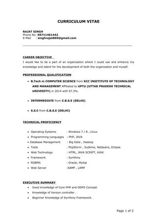 CURRICULUM VITAE
RAJAT SINGH
Phone No: 09711461442
E-Mail : singhrajat869@gmail.com
CAREER OBJECTIVE
I would like to be a part of an organization where I could use and enhance my
knowledge and talent for the development of both the organization and myself.
PROFESSIONAL QUALIFICATION
• B.Tech in COMPUTER SCIENCE from KCC INSITITUTE OF TECHNOLOGY
AND MANAGEMENT Affiliated to UPTU (UTTAR PRADESH TECHNICAL
UNIVESITY) in 2014 with 67.3%.
• INTERMEDIATE from C.B.S.E (DELHI)
• S.S.C from C.B.S.E (DELHI)
TECHNICAL PROFICIENCY
• Operating Systems : Windows 7 / 8 , Linux
• Programming Languages : PHP, JAVA
• Database Management : Big Data , Hadoop
• Tools : PhpStorm , Sublime, Netbeans, Eclipse.
• Web Technology : HTML, JAVA SCRIPT, AJAX
• Framework : Symfony
• RDBMS : Oracle, MySql
• Web Server :XAMP , LAMP
EXECUTIVE SUMMARY
• Good knowledge of Core PHP and OOPS Concept.
• Knowledge of Version controller .
• Beginner Knowledge of Symfony Framework.
Page 1 of 2
 