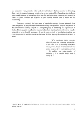 5
and intransitive verbs, or on the other hand, it would enhance the former methods of teaching
these verbs if students in general would solve the test successfully. Regarding that third year
high school students in Serbia have been learning and exercising transitive and intransitive
verbs for years, students are expected to give correct answers and to solve the test
successfully.
This paper emphasis the importance of pseudo-intransitives because although these
verbs are present in everyday speech and when dealing with grammar, they are not present in
the curriculum for learning English as a foreign language in elementary and high schools in
Serbia. The research is based on the material taken from literature that is relevant to pseudo-
intransitives in the English language with a review on methods of introducing, teaching and
exercising transitive and intransitive verbs in the Serbian language in elementary schools in
Serbia.
“If a substance seems complex,
this is because the grammar is complex -
it has to be, to do all the things we make it
to do for us. It does no service to anyone
in the long run if we pretend that semiosis
– the making and understanding of
meaning – is a simpler matter than it
really is.”3
3
Halliday, M. A. K. and Matthiessen, Christian: An Introduction to Functional Grammar: third edition, Hodder
Arnold, 2004, p. 5
 