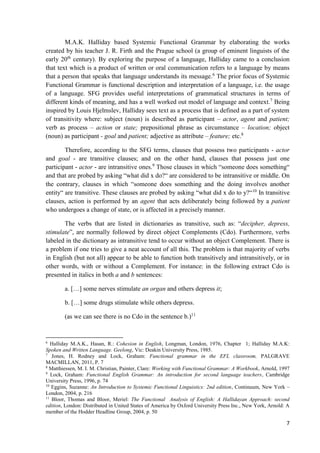 7
M.A.K. Halliday based Systemic Functional Grammar by elaborating the works
created by his teacher J. R. Firth and the Prague school (a group of eminent linguists of the
early 20th
century). By exploring the purpose of a language, Halliday came to a conclusion
that text which is a product of written or oral communication refers to a language by means
that a person that speaks that language understands its message.6
The prior focus of Systemic
Functional Grammar is functional description and interpretation of a language, i.e. the usage
of a language. SFG provides useful interpretations of grammatical structures in terms of
different kinds of meaning, and has a well worked out model of language and context.7
Being
inspired by Louis Hjelmslev, Halliday sees text as a process that is defined as a part of system
of transitivity where: subject (noun) is described as participant – actor, agent and patient;
verb as process – action or state; prepositional phrase as circumstance – location; object
(noun) as participant - goal and patient; adjective as attribute – feature; etc.8
Therefore, according to the SFG terms, clauses that possess two participants - actor
and goal - are transitive clauses; and on the other hand, clauses that possess just one
participant - actor - are intransitive ones.9
Those clauses in which “someone does something“
and that are probed by asking “what did x do?“ are considered to be intransitive or middle. On
the contrary, clauses in which “someone does something and the doing involves another
entity“ are transitive. These clauses are probed by asking “what did x do to y?“10
In transitive
clauses, action is performed by an agent that acts deliberately being followed by a patient
who undergoes a change of state, or is affected in a precisely manner.
The verbs that are listed in dictionaries as transitive, such as: “decipher, depress,
stimulate”, are normally followed by direct object Complements (Cdo). Furthermore, verbs
labeled in the dictionary as intransitive tend to occur without an object Complement. There is
a problem if one tries to give a neat account of all this. The problem is that majority of verbs
in English (but not all) appear to be able to function both transitively and intransitively, or in
other words, with or without a Complement. For instance: in the following extract Cdo is
presented in italics in both a and b sentences:
a. […] some nerves stimulate an organ and others depress it;
b. […] some drugs stimulate while others depress.
(as we can see there is no Cdo in the sentence b.)11
6
Halliday M.A.K., Hasan, R.: Cohesion in English, Longman, London, 1976, Chapter 1; Halliday M.A.K:
Spoken and Written Language. Geelong, Vic: Deakin University Press, 1985.
7
Jones, H. Rodney and Lock, Graham: Functional grammar in the EFL classroom, PALGRAVE
MACMILLAN, 2011, P. 7
8
Matthiessen, M. I. M. Christian, Painter, Clare: Working with Functional Grammar: A Workbook, Arnold, 1997
9
Lock, Graham: Functional English Grammar: An introduction for second language teachers, Cambridge
University Press, 1996, p. 74
10
Eggins, Suzanne: An Introduction to Systemic Functional Linguistics: 2nd edition, Continuum, New York –
London, 2004, p. 216
11
Bloor, Thomas and Bloor, Meriel: The Functional Analysis of English: A Hallidayan Approach: second
edition, London: Distributed in United States of America by Oxford University Press Inc., New York, Arnold: A
member of the Hodder Headline Group, 2004, p. 50
 