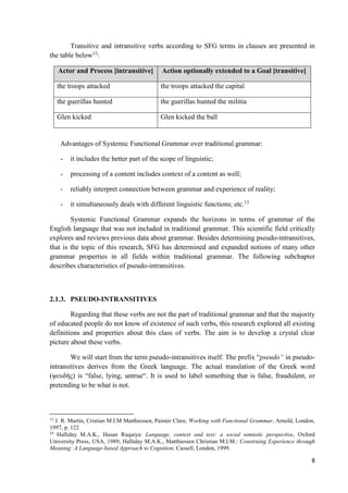 8
Transitive and intransitive verbs according to SFG terms in clauses are presented in
the table below12
:
Actor and Process [intransitive] Action optionally extended to a Goal [transitive]
the troops attacked the troops attacked the capital
the guerillas hunted the guerillas hunted the militia
Glen kicked Glen kicked the ball
Advantages of Systemic Functional Grammar over traditional grammar:
- it includes the better part of the scope of linguistic;
- processing of a content includes context of a content as well;
- reliably interpret connection between grammar and experience of reality;
- it simultaneously deals with different linguistic functions; etc.13
Systemic Functional Grammar expands the horizons in terms of grammar of the
English language that was not included in traditional grammar. This scientific field critically
explores and reviews previous data about grammar. Besides determining pseudo-intransitives,
that is the topic of this research, SFG has determined and expanded notions of many other
grammar properties in all fields within traditional grammar. The following subchapter
describes characteristics of pseudo-intransitives.
2.1.3. PSEUDO-INTRANSITIVES
Regarding that these verbs are not the part of traditional grammar and that the majority
of educated people do not know of existence of such verbs, this research explored all existing
definitions and properties about this class of verbs. The aim is to develop a crystal clear
picture about these verbs.
We will start from the term pseudo-intransitives itself. The prefix “pseudo“ in pseudo-
intransitives derives from the Greek language. The actual translation of the Greek word
(ψευδής) is “false, lying, untrue“. It is used to label something that is false, fraudulent, or
pretending to be what is not.
12
J. R. Martin, Cristian M.I.M Matthiessen, Painter Clare, Working with Functional Grammar, Arnold, London,
1997, p. 122
13
Halliday M.A.K., Hasan Ruqaiya: Language, context and text: a social semiotic perspective, Oxford
University Press, USA, 1989; Halliday M.A.K., Matthiessen Christian M.I.M.: Construing Experience through
Meaning: A Language-based Approach to Cognition, Cassell, London, 1999.
 