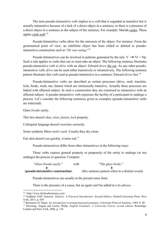 9
The term pseudo-intransitive verb implies to a verb that is regarded as transitive but is
actually intransitive because of a lack of a direct object in a sentence, or there is a presence of
a direct object in a sentence as the subject of the sentence. For example: Mariah cooks; These
apples cook well.14
Pseudo-Intransitive verbs allow for the omission of the object. For instance: From the
grammatical point of view, an indefinite object has been elided or deleted in pseudo-
intransitive construction such as “He was eating.“15
Pseudo-Intransitives can be involved in patterns generated by the rule: V Vt + Np.
Such a rule applies to verbs that can or must take an object. The following sentence illustrates
pseudo-intransitive verb to drive with an object: Edward drove the car. As any other pseudo-
intransitive verb, drive can be used either transitively or intransitively. The following sentence
pattern illustrates this verb used as pseudo-intranisitve in a sentence: Edward drives fast.16
Pseudo-Intransitive verbs are described as certain processes (drive, read, translate,
lock, break, wash, tan, fasten) which are intrinsically transitive. Actually these processes are
linked with affected subject. In such a construction they are construed as intransitive with an
affected subject. A pseudo-intransitive verb expresses the facility of a participant to undergo a
process. Let’s consider the following sentences given as examples (pseudo-intransitive verbs
are italicized).
Glass breaks easily.
This box doesn't shut; close; fasten; lock properly.
Colloquial language doesn't translate correctly.
Some synthetic fibres won't wash. Usually they dry-clean.
Fair skin doesn't tan quickly, it turns red.17
Pseudo-intransitives differ from other intransitives in the following ways:
These verbs express general property or propensity of the entity to undergo (or not
undergo) the process in question. Compare:
“Glass breaks easily.” with “The glass broke.”
(pseudo-intransitive construction) (this sentence pattern refers to a distinct event)
Pseudo-intransitives are usually in the present tense form.
There is the presence of a cause, but an agent can't be added in a by-phrase.
14
<http://www.thefreedictionary.com>
15
Goddard, Cliff: Semantic Analysis: A Practical Introduction: Second Edition, Oxford University Press, New
York, 2011, p. 439
16
Bornstein, D. Diane: An introduction to transformational grammar, University Press of America, 1984. P. 80
17
Downing, Angela and Locke, Philip: English Grammar: A University Course second edition, Routledge,
London and New York, 2006, p. 136
 