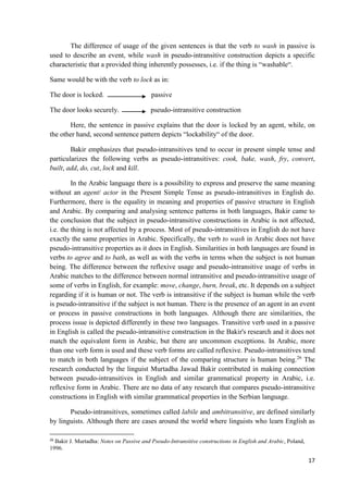 17
The difference of usage of the given sentences is that the verb to wash in passive is
used to describe an event, while wash in pseudo-intransitive construction depicts a specific
characteristic that a provided thing inherently possesses, i.e. if the thing is “washable“.
Same would be with the verb to lock as in:
The door is locked. passive
The door looks securely. pseudo-intransitive construction
Here, the sentence in passive explains that the door is locked by an agent, while, on
the other hand, second sentence pattern depicts “lockability“ of the door.
Bakir emphasizes that pseudo-intransitives tend to occur in present simple tense and
particularizes the following verbs as pseudo-intransitives: cook, bake, wash, fry, convert,
built, add, do, cut, lock and kill.
In the Arabic language there is a possibility to express and preserve the same meaning
without an agent/ actor in the Present Simple Tense as pseudo-intransitives in English do.
Furthermore, there is the equality in meaning and properties of passive structure in English
and Arabic. By comparing and analysing sentence patterns in both languages, Bakir came to
the conclusion that the subject in pseudo-intransitive constructions in Arabic is not affected,
i.e. the thing is not affected by a process. Most of pseudo-intransitives in English do not have
exactly the same properties in Arabic. Specifically, the verb to wash in Arabic does not have
pseudo-intransitive properties as it does in English. Similarities in both languages are found in
verbs to agree and to bath, as well as with the verbs in terms when the subject is not human
being. The difference between the reflexive usage and pseudo-intransitive usage of verbs in
Arabic matches to the difference between normal intransitive and pseudo-intransitive usage of
some of verbs in English, for example: move, change, burn, break, etc. It depends on a subject
regarding if it is human or not. The verb is intransitive if the subject is human while the verb
is pseudo-intransitive if the subject is not human. There is the presence of an agent in an event
or process in passive constructions in both languages. Although there are similarities, the
process issue is depicted differently in these two languages. Transitive verb used in a passive
in English is called the pseudo-intransitive construction in the Bakir's research and it does not
match the equivalent form in Arabic, but there are uncommon exceptions. In Arabic, more
than one verb form is used and these verb forms are called reflexive. Pseudo-intransitives tend
to match in both languages if the subject of the comparing structure is human being.26
The
research conducted by the linguist Murtadha Jawad Bakir contributed in making connection
between pseudo-intransitives in English and similar grammatical property in Arabic, i.e.
reflexive form in Arabic. There are no data of any research that compares pseudo-intransitive
constructions in English with similar grammatical properties in the Serbian language.
Pseudo-intransitives, sometimes called labile and ambitransitive, are defined similarly
by linguists. Although there are cases around the world where linguists who learn English as
26
Bakir J. Murtadha: Notes on Passive and Pseudo-Intransitive constructions in English and Arabic, Poland,
1996.
 