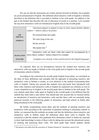 20
We can see that the instructions are written and put forward in Serbian, but examples
are given and practised in English. The definition about transitive verbs in English is similarly
described as the definition that is provided in Serbian in the sixth grade. An addition is the
part in the bracket that describes the rule of allocation of words in a sentence. Let's consider
the way how intransitive verbs are introduced in English class in the seventh grade:
THE
ORIGINAL
(SERBIAN)
Neprelazni glagoli su glagoli uz koje ne može stajati direktni objekat.
(subject + indirect object) Na primer:
He returned home last night;
We were lying in the sun;
He has arrived;
She speaks fast.27
TRANSLATION
(ENGLISH)
Intransitive verbs are those verbs that cannot be accompanied by a
direct object. (subject+ indirect object) For example:
(examples were already written and lectured in the English language)
As expected, there are no discrepancies between the method how transitive and
intransitive verbs are taught in Serbian in the sixth grade and in English in the seventh grade
of elementary schools in Serbia.
According to the curriculum for seventh grade English lesson plans, we concluded on
the basis of these definitions and examples that the approach of presenting transitive and
intransitive verbs in Serbian is similar, or even identical, to the method of presenting these
verbs in English. Taking into account that students were previously been introduced with
these verbs, transitive and intransitive verbs in English are explained very similarly or even in
a more simplified way in English in the seventh grade than in Serbian in the sixth grade. The
way students study these verbs again in English in the seventh grade is not different than the
method they learn them a year before. One should take into account that we focused shortly
on introduction of transitive and intransitive verbs and that these verbs are constantly being
practiced onwards to the following grades of elementary and high schools in Serbia after
being introduced in the sixth grade.
By briefly recapitulating lesson plans and the methods of teaching transitive and
intransitive verbs according to the curriculum of grammar teaching in elementary schools in
Serbia, we reassured that the methods are proper and that the definitions about transitive and
intransitive verbs in Serbian match the definitions about these verbs in English. The
conclusion is that the students who graduated from elementary school in Serbia are expected
to show high knowledge in terms of these verbs by taking into account the educational system
of teaching and practicing these verbs. The third grade high school students should
27
The patterns were taken from the curriculum of “Radoje Domanović“ elementary school in Niš.
 