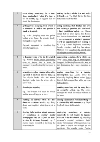 47
3 cease doing something for a short
time, particularly when it's time to
eat or drink; e.g. I suggest that we
break for dinner now.
cutting the layer of the skin and make
it bleed; e.g. The Bull Terrier bit him
but didn't break the skin.
4 getting away/ escaping from or out of
a situation in which the person is
stuck or trapped;
e.g. After jumping over the prison
barbed wire fence, the convict finally
managed to break free;
Gwenda succeeded in breaking free
from her oppressor.
doing soothing that brakes the law;
not keeping a promise, etc. <to break
+ law/ conditions/ rules> e.g. Obama
stated that his allies agreed that Russia
had broken international law; <to break
+ an agreement/ a contact/ promise/
word/ an appointment (not coming to
it) > e.g. Liana's boyfriend constantly
breaks promises and lets her down;
Madison was breaking the speed limit
(driving faster than the law permits).
5 to become weak or to be devastated;
e.g. Rosalie broke under questioning
(was no longer able to stand the
pressure) by confessing the true story in
detail.
cease doing something for a while; e.g.
They broke their trip in Birmingham
(stopped in Birmingham on the way to
the destination they were planning to
go).
6 a sudden weather change, often after
a period it has been nice or bad; e.g.
The clouds broke after the storm;
Sunlight broke into the room after a
heavy rain.
ending something by a sudden
interruption; e.g. Lucille broke the
silence by laughing; Dense bushes broke
Lizbeth fall (stopped her while she was
falling down).
7 showing an opening;
e.g. The overcast will soon be broken
and the sun will appear at once.
making something end by using force
or powerful action; e.g. The police
managed to break the strike without an
incident.
8 starting an activity when the day/
dawn or a storm breaks; e.g. Early
dawn was breaking when Sean went to
work.
ending a connection with something or
a relationship with someone; e.g. Floyd
broke all ties with his uncle.
9 sharing information about someone
or something in public/ media/
newspapers/ etc. (if a part of news
breaks, it becomes known); e.g. A
public outcry occurred at the time the
scandal broke.
destroying something or making
somebody to feel fragile; to become
weak or to be devastated; e.g. breaking
someone's morale/ resistance/ faith/
spirit; The manager of the company was
set upon to break the strength of the
syndicate; The scandal broke Phoebe
 
