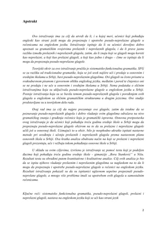 2
Apstrakt
Ovo istraživanje ima za cilj da utvrdi da li, i u kojoj meri, učenici koji pohađaju
engleski kao strani jezik mogu da prepoznaju i upotrebe pseudo-neprelazne glagole u
rečenicama na engleskom jeziku. Istraživanje ispituje da li su učenici dovoljno dobro
upoznati sa gramatičkim svojstvima prelaznih i neprelaznih glagola, i da li prave jasnu
razliku između prelaznih i neprelaznih glagola, zatim, da li znaju koji se glagoli mogu korsiti
kao neprelazni, a koji kao prelazni glagoli, a koji kao jedno i drugo – čime se ispituje da li
mogu da prepoznaju pseudo-neprelazne glagole.
Teorijski okvir za ovo istraživanje pružila je sistematsko-funkcionalna gramatika. SFG
se za razliku od tradicionalne gramatike, koja se još uvek najšire uči i predaje u osnovnim i
srednjim školama u Srbiji, bavi pseudo-neprelaznim glagolima. Ovi glagoli su često prisutni u
svakodnevnom pisanom i govornom obliku engleskog jezika, međutim i pored te činjenice oni
se ne predaju i ne uče u osnovnim i srednjim školama u Srbiji. Nema podataka o sličnim
istraživanjima koja su uključivala pseudo-neprelazne glagole u engleskom jeziku u Srbiji.
Postoje istraživanja koja su se bavila temom pseudo-neprelaznih glagola i poređenjem ovih
glagola u engleskom sa sličnim gramatičkim strukturama u drugim jezicima. Ove studije
predstavljane su u teorijskom delu rada.
Ovaj rad ima za cilj da najpre prezentuje ove glagole, zatim da istakne da se
poznavanje pseudo-neprelaznih glagola i dobro vladanje ovim glagolima odražava na nivo
gramatičkog znanja i građenja rečenice koja je gramatički ispravna. Osnovna pretpostavka
ovog istraživanja je da učenici koji pohađaju treću godinu srednje škole u Srbiji mogu da
prepoznaju pseudo-neprelazne glagole obzirom na to da su prelazne i neprelazne glagole
učili još u osnovnoj školi. Uzimajući to u obzir, bilo je neophodno ukratko ispitati nastavne
metode pri uvođenju i učenju prelaznih i neprelaznih glagola prema nastavnom planu
osnovnih škola u Srbiji. Ova kratka analiza obuhvata način na koji se prelazni i neprelazni
glagoli prezentuju, uče i vežbaju tokom pohađanja osnovne škole u Srbiji.
U skladu sa ovim ciljevima, izvršeno je istraživanje uz pomoć testa koji je podeljen
đacima koji pohađaju treću godinu srednje škole - gimanzije ,,Bora Stanković“ u Nišu.
Rezultati testa su obrađeni putem kvantitativne i kvalitativne analize. Cilj ovih analiza je bio
da se ispita njihovo vladanje prelaznim i neprelaznim glagolima sa naglaskom na to da li
mogu da prepoznaju i upotrebe pseudo-neprelazne glagole u rečenici na engleskom jeziku.
Rezultati istraživanja pokazali su da su ispitanici uglavnom uspešno prepoznali pseudo-
neprelane glagole, a mnogo više problema imali sa upotrebom ovih glagola u samostalnim
rečenicama.
Ključne reči: sistematsko funkcionalna gramatika, pseudo-neprelazni glagoli, prelazni i
neprelazni glagoli, nastava na engleskom jeziku koji se uči kao strani jezik
 