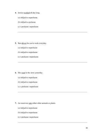 85
4. Jessica worked all day long.
(a) isključivo neprelazan
(b) isključivo prelazan
(c) i prelazan i neprelazan
_______________________________________________________________________
5. Ben drives his car to work everyday.
(a) isključivo neprelazan
(b) isključivo neprelazan
(c) i prelazan i neprelazan
_______________________________________________________________________
6. She went to the store yesterday.
(a) isključivo neprelazan
(b) isključivo neprelazan
(c) i prelazan i neprelazan
_______________________________________________________________________
7. An omnivore eats either other animals or plants.
(a) isključivo neprelazan
(b) isključivo neprelazan
(c) i prelazan i neprelazan
_______________________________________________________________________
 