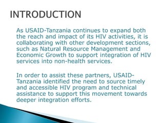 As USAID-Tanzania continues to expand both
the reach and impact of its HIV activities, it is
collaborating with other development sections,
such as Natural Resource Management and
Economic Growth to support integration of HIV
services into non-health services.
In order to assist these partners, USAID-
Tanzania identified the need to source timely
and accessible HIV program and technical
assistance to support this movement towards
deeper integration efforts.
 