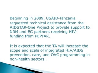 Beginning in 2009, USAID-Tanzania
requested technical assistance from the
AIDSTAR-One Project to provide support to
NRM and EG partners receiving HIV-
funding from PEPFAR.
It is expected that the TA will increase the
scope and scale of integrated HIV/AIDS
prevention, care, and OVC programming in
non-health sectors.
 