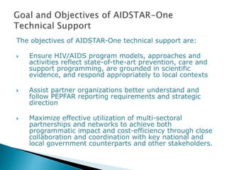 The objectives of AIDSTAR-One technical support are:
 Ensure HIV/AIDS program models, approaches and
activities reflect state-of-the-art prevention, care and
support programming, are grounded in scientific
evidence, and respond appropriately to local contexts
 Assist partner organizations better understand and
follow PEPFAR reporting requirements and strategic
direction
 Maximize effective utilization of multi-sectoral
partnerships and networks to achieve both
programmatic impact and cost-efficiency through close
collaboration and coordination with key national and
local government counterparts and other stakeholders.
 