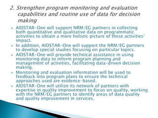  AIDSTAR-One will support NRM/EG partners in collecting
both quantitative and qualitative data on programmatic
activities to obtain a more holistic picture of these activities’
impact.
 In addition, AIDSTAR-One will support the NRM/EG partners
to develop special studies focusing on particular topics.
 AIDSTAR-One will provide technical assistance in using
monitoring data to inform program planning and
management of activities, facilitating data-driven decision
making.
 Monitoring and evaluation information will be used to
feedback into program plans to ensure the technical
approaches used are evidence-based.
 AIDSTAR-One will utilize its network of partners with
expertise in quality improvement to focus on quality, working
with the NRM/EG partners to identify areas of data quality
and quality improvement in services.
 
