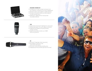 Page 11
D5
• Varimotion™ diaphragm offers crisp sound
• High feedback suppression with
supercardiod polar pattern
• Dual shock mount eliminates handling noise
• Integrated pop filter eliminates pops and wind noise
D40
• Dual-thickness Varimotion™ diaphragm for crisp sound
• Cardioid polar pattern for narrow stage environments
• Integrated stand adapter and external bracket
for easy mounting
• Highest sound pressure levels up to 156dB
without any distortion
SESSION I DRUM SET
• Complete drum kit pack includes five dynamic and
two condenser microphones for an array of applications
• Optimally tuned to work together in perfect harmony
• Includes all microphone clamps and stand adaptors
for quick and easy set up
• Roadworthy, rugged aluminum carrying case
for portable protection
 