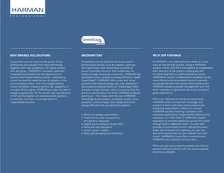Page 3
RIGHT BRANDS, FULL SOLUTIONS
Cruise lines can now tap into the power of top
performing technologies that work effortlessly
together with high scalability to fit needs as they
shift and grow. HARMAN’s innovative approach
integrates and streamlines the deployment of
dynamic and market leading brands – addressing
cruise line specific needs across all aspects of the
communication chain. From the market leading
Crown amplifiers, industry favorite JBL speakers, or
unrivaled Martin lights, HARMAN provides the best in
category equipment. As the world’s top manufacturer
of full communication and entertainment systems,
cruise lines now have a one-stop shop for
unparalleled solutions.
WE’VE GOT YOUR BACK
At HARMAN, we understand the needs of cruise
lines as well as their guests. Using a HARMAN
system means, that from microphone to loudspeaker,
each element of the system is designed with
the same attention to quality and performance.
HARMAN’s mission is dedicated to establishing the
most effective communication systems possible
to provide the best information and entertainment.
HARMAN systems provide management with the
tools necessary to guarantee the most successful
guest experience.
With over 150 years of combined experience
HARMAN offers unmatched knowledge and
support to their customers while continuously
exceeding expectations. When you choose
HARMAN you are choosing a company with
extensive experience in large system planning and
operation. Our Help Desk is staffed by support
engineers to remotely assist you around the world
through built-in diagnostic tools. As your sole
provider of automated control, high-performance
audio, and entertainment lighting, you can rest
assured knowing that you are covered from port-
to-port. HARMAN is more than a manufacturer;
HARMAN is an extension of your team.
When you are surrounded by people who share a
passion and commitment with the same purpose,
anything is possible.
GREEN MATTERS
Professional sound systems like those used in
performance venues such as theaters, cinemas,
and night clubs need tremendous amounts of
power to amplify sound to their audiences. For
today’s energy-conscious consumers, HARMAN has
pioneered a new concept in energy-efficiency called
GreenEdge™. HARMAN offers audio and visual
solutions that reduce energy use, heat dissipation,
and overall ecological footprints. GreenEdge offers
dramatic energy savings without compromising the
premium performance for which HARMAN products
are known. This means that the new HARMAN
GreenEdge audio systems are better quality, more
powerful, more compact, less weight and more
energy-efficient than conventional systems.
• Minimum energy consumption
• Improved acoustic transparency
and dynamic response
• Higher sound pressure levels (SPL)
• Reduced heat dissipation
• Lower system weight
• Reduced packaging and emissions
 