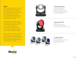 Page 5
MAC QUANTUM PROFILE
• LED engine can replace most
700/800 W discharge lamps
• CMY color mixing and 1:3 zoom
• Flat field, crisp image, high contrast
• Rotating, interchangeable gobo wheel
• Animotion™ FX Systems
MAC QUANTUM WASH
• 1:6 zoom
• 750 W of RGBW LED power
• Compact and lightweight design
• Unique and expressive Colorganics™ system
EXTERIOR 400 SERIES
• Various beam angles
• Low power consumption (38-50 lm/W)
• Super-rugged IP65 housing
• Internal power and control
MARTIN
Martin Professional has become the preferred
visual solutions supplier to the cruise ship
and entertainment industries. With over 25
years of experience and partnering with the
world’s most prestigious companies,
Martin now represents more than 50% of
professional lighting technology installed
throughout global cruise lines.
The VC-Series family of creative LED video
products enables the integration of video into
a wide arrange of applications such as: TV
studios, interiors, art installations,
custom-shaped LED screens and more.
This new technology allows you to provide
the next level of entertainment for guests.
Martin’s award-winning P3 System Controller
family drives the creative video modules to
produce smooth playback that outperforms any
DMX based system. VC components are fully
pixel-level calibrated on brightness and colors
for optimal uniformity and quality.
 