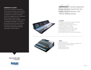 Page 7
VI SERIES
• Vistonics™ II Touchscreen interface simplifies
the access to channel functions
• FaderGlow™ illuminates fader tracks to
provide at-a-glance mix status
• Virtual Vi offline set up via USB
• Copy/Paste settings of any channel, bus,
or FX settings to cut down set up time
• 40-bit floating point Lexicon DSP
• Add Vi option cards for more interfacing options
FX16II
• 26 standard inputs
• 4-bus architecture with sub-group routable to mix
• 24-bit Lexicon effects processor
• 32 FX settings
• +48V phantom power
• 100Hz high-pass filter
SOUNDCRAFT & LEXICON
With more than 35 years in the business,
no one knows more about live sound mixing
that Soundcraft. Our digital live consoles put
the engineer at the heart of the process,
just like our analogue mixers do. Soundcraft Vi
Series Processor Cards now adds
world-renowned Lexicon and BSS processing
to the digital mixing platform. Lexicon has
been synonymous with the best reverb and
processing in the business for years and
continuously introducing groundbreaking
technology to the audio industry.
HARMAN’S innovative approach
integrates and streamlines the
deployment of dynamic and
market leading brands.
 