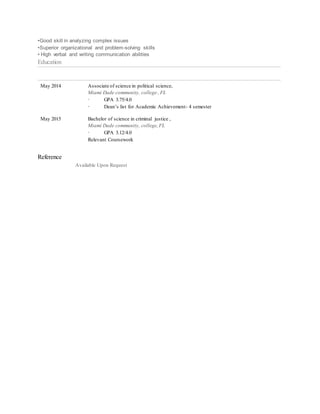 •Good skill in analyzing complex issues
•Superior organizational and problem-solving skills
• High verbal and writing communication abilities
Education
May 2014 Associate of science in political science,
Miami Dade community, college , FL
· GPA 3.75/4.0
· Dean’s list for Academic Achievement- 4 semester
May 2015 Bachelor of science in criminal justice ,
Miami Dade community, college,FL
· GPA 3.12/4.0
Relevant Coursework
Reference
Available Upon Request
 