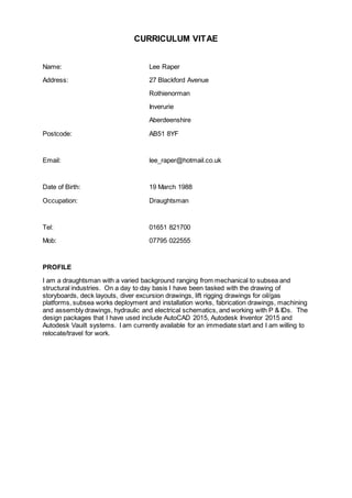 CURRICULUM VITAE
Name: Lee Raper
Address: 27 Blackford Avenue
Rothienorman
Inverurie
Aberdeenshire
Postcode: AB51 8YF
Email: lee_raper@hotmail.co.uk
Date of Birth: 19 March 1988
Occupation: Draughtsman
Tel: 01651 821700
Mob: 07795 022555
PROFILE
I am a draughtsman with a varied background ranging from mechanical to subsea and
structural industries. On a day to day basis I have been tasked with the drawing of
storyboards, deck layouts, diver excursion drawings, lift rigging drawings for oil/gas
platforms, subsea works deployment and installation works, fabrication drawings, machining
and assembly drawings, hydraulic and electrical schematics, and working with P & IDs. The
design packages that I have used include AutoCAD 2015, Autodesk Inventor 2015 and
Autodesk Vauilt systems. I am currently available for an immediate start and I am willing to
relocate/travel for work.
 