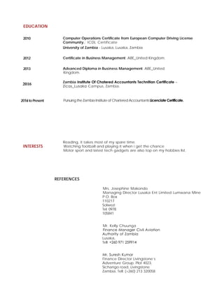 EDUCATION
2010 Computer Operations Certificate from European Computer Driving License
Community.: ICDL Certificate
University of Zambia - Lusaka, Lusaka, Zambia
2012 Certificate in Business Management: ABE_United Kingdom.
2013 Advanced Diploma in Business Management: ABE_United
Kingdom.
Zambia Institute Of Chatered Accountants Technitian Certificate –
Zicas_Lusaka Campus, Zambia.
2016 to Present Pursuing the Zambia Institute of Chartered AccountantsLicenciate Certificate.
INTERESTS
Reading, it takes most of my spare time.
Watching football and playing it when i get the chance
Motor sport and latest tech gadgets are also top on my hobbies list.
REFERENCES
Mrs. Josephine Makondo
Managing Director Lusaka Ent Limited Lumwana Mine
P.O. Box
110217
Solwezi
Tel: 0978
105841
Mr. Kelly Chuunga
Finance Manager Civil Aviation
Authority of Zambia
Lusaka.
Tell: +260 971 259914
Mr. Suresh Kumar
Finance Director Livingstone’s
Adventure Group. Plot 4023,
Sichango road, Livingstone
Zambia. Tell: (+260) 213 320058
2016
 