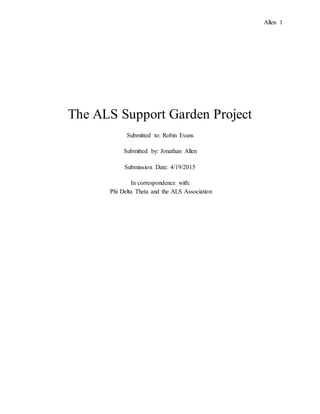Allen 1
The ALS Support Garden Project
Submitted to: Robin Evans
Submitted by: Jonathan Allen
Submission Date: 4/19/2015
In correspondence with:
Phi Delta Theta and the ALS Association
 