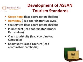 Development	
  of	
  ASEAN	
  
Tourism	
  Standards	
  
•  Green	
  hotel	
  (lead	
  coordinator:	
  Thailand)	
  	
  
•  Homestay	
  (lead	
  coordinator:	
  Malaysia)	
  
•  Spa	
  services	
  (lead	
  coordinator:	
  Thailand)	
  
•  Public	
  toilet	
  (lead	
  coordinator:	
  Brunei	
  
Darussalam)	
  
•  Clean	
  tourist	
  city	
  (lead	
  coordinator:	
  
Cambodia)	
  
•  Community	
  Based	
  Tourism	
  (lead	
  
coordinator:	
  Cambodia)	
  
	
  
 