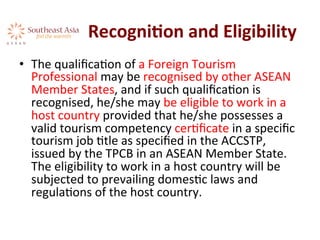 RecogniKon	
  and	
  Eligibility	
  	
  
•  The	
  qualiﬁcaAon	
  of	
  a	
  Foreign	
  Tourism	
  
Professional	
  may	
  be	
  recognised	
  by	
  other	
  ASEAN	
  
Member	
  States,	
  and	
  if	
  such	
  qualiﬁcaAon	
  is	
  
recognised,	
  he/she	
  may	
  be	
  eligible	
  to	
  work	
  in	
  a	
  
host	
  country	
  provided	
  that	
  he/she	
  possesses	
  a	
  
valid	
  tourism	
  competency	
  cerAﬁcate	
  in	
  a	
  speciﬁc	
  
tourism	
  job	
  Atle	
  as	
  speciﬁed	
  in	
  the	
  ACCSTP,	
  
issued	
  by	
  the	
  TPCB	
  in	
  an	
  ASEAN	
  Member	
  State.	
  
The	
  eligibility	
  to	
  work	
  in	
  a	
  host	
  country	
  will	
  be	
  
subjected	
  to	
  prevailing	
  domesAc	
  laws	
  and	
  
regulaAons	
  of	
  the	
  host	
  country.	
  	
  
 