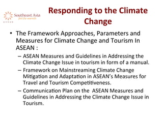 Responding	
  to	
  the	
  Climate	
  
Change	
  	
  
•  The	
  Framework	
  Approaches,	
  Parameters	
  and	
  
Measures	
  for	
  Climate	
  Change	
  and	
  Tourism	
  In	
  
ASEAN	
  :	
  	
  
–  ASEAN	
  Measures	
  and	
  Guidelines	
  in	
  Addressing	
  the	
  
Climate	
  Change	
  Issue	
  in	
  tourism	
  in	
  form	
  of	
  a	
  manual.	
  
–  Framework	
  on	
  Mainstreaming	
  Climate	
  Change	
  
MiAgaAon	
  and	
  AdaptaAon	
  in	
  ASEAN’s	
  Measures	
  for	
  
Travel	
  and	
  Tourism	
  CompeAAveness.	
  
–  CommunicaAon	
  Plan	
  on	
  the	
  	
  ASEAN	
  Measures	
  and	
  
Guidelines	
  in	
  Addressing	
  the	
  Climate	
  Change	
  Issue	
  in	
  
Tourism.	
  	
  
 