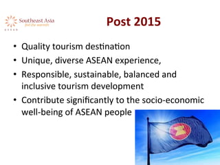 Post	
  2015	
  
•  Quality	
  tourism	
  desAnaAon	
  	
  
•  Unique,	
  diverse	
  ASEAN	
  experience,	
  	
  
•  Responsible,	
  sustainable,	
  balanced	
  and	
  
inclusive	
  tourism	
  development	
  
•  Contribute	
  signiﬁcantly	
  to	
  the	
  socio-­‐economic	
  
well-­‐being	
  of	
  ASEAN	
  people	
  	
  
 
