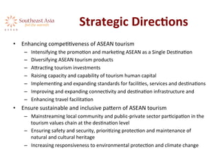 Strategic	
  DirecKons	
  
•  Enhancing	
  compeAAveness	
  of	
  ASEAN	
  tourism	
  	
  
–  Intensifying	
  the	
  promoAon	
  and	
  markeAng	
  ASEAN	
  as	
  a	
  Single	
  DesAnaAon	
  
–  Diversifying	
  ASEAN	
  tourism	
  products	
  
–  AeracAng	
  tourism	
  investments	
  
–  Raising	
  capacity	
  and	
  capability	
  of	
  tourism	
  human	
  capital	
  
–  ImplemenAng	
  and	
  expanding	
  standards	
  for	
  faciliAes,	
  services	
  and	
  desAnaAons	
  
–  Improving	
  and	
  expanding	
  connecAvity	
  and	
  desAnaAon	
  infrastructure	
  and	
  	
  
–  Enhancing	
  travel	
  facilitaAon	
  
•  Ensure	
  sustainable	
  and	
  inclusive	
  paeern	
  of	
  ASEAN	
  tourism	
  	
  
–  Mainstreaming	
  local	
  community	
  and	
  public-­‐private	
  sector	
  parAcipaAon	
  in	
  the	
  
tourism	
  values	
  chain	
  at	
  the	
  desAnaAon	
  level	
  
–  Ensuring	
  safety	
  and	
  security,	
  prioriAzing	
  protecAon	
  and	
  maintenance	
  of	
  
natural	
  and	
  cultural	
  heritage	
  
–  Increasing	
  responsiveness	
  to	
  environmental	
  protecAon	
  and	
  climate	
  change	
  
 