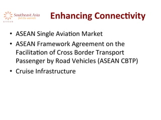 Enhancing	
  ConnecKvity	
  
•  ASEAN	
  Single	
  AviaAon	
  Market	
  
•  ASEAN	
  Framework	
  Agreement	
  on	
  the	
  
FacilitaAon	
  of	
  Cross	
  Border	
  Transport	
  
Passenger	
  by	
  Road	
  Vehicles	
  (ASEAN	
  CBTP)	
  
•  Cruise	
  Infrastructure	
  
 