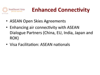 Enhanced	
  ConnecKvity	
  
•  ASEAN	
  Open	
  Skies	
  Agreements	
  
•  Enhancing	
  air	
  connecAvity	
  with	
  ASEAN	
  
Dialogue	
  Partners	
  (China,	
  EU,	
  India,	
  Japan	
  and	
  
ROK)	
  	
  
•  Visa	
  FacilitaAon:	
  ASEAN	
  naAonals	
  
 