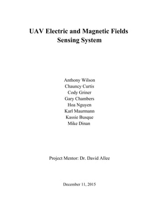  
 
UAV Electric and Magnetic Fields 
Sensing System
 
 
 
 
 
Anthony Wilson
Chauncy Curtis
Cody Griner
Gary Chambers
Hoa Nguyen
Karl Maurmann
Kassie Busque
Mike Dinan 
 
 
 
 
Project Mentor: Dr. David Allee
 
 
 
 
December 11, 2015
 