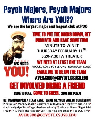 Psych Majors, Psych Majors
Where Are YOU??
We are the largest major and largest club at PDC
TIME TO PUT THE BOOKS DOWN, GET
INVOLVED AND HAVE SOME FUN!
MINUTE TO WIN IT
THURSDAY FEBRUARY 11TH
5:20-7:30 IW THEATER
WE NEED AT LEAST ONE TEAM
WOULD LOVE TO SEE ONE FROM EACH CLASS
EMAIL ME TO BE ON THE TEAM
AVERJ300@COYOTE.CSUSB.EDU
GET INVOLVED BRING A FRIEND
COME TO PLAY, COME TO CHEER, COME FOR PIZZA!
GET INVOLVED PICK A TEAM NAME EMAIL ME YOUR VOTE OR SUGGESTION
Pink Freud* Monkey shock* Nightmare in REM sleep* cognitive diss-in-ass*
statistically significant*hypothesis-us winning*Antisocial Norms*Right Said
Freud*The Jung & The Restless*Carl Rogers Neighborhood* The DSM-Five*
AVERJ300@COYOTE.CSUSB.EDU
 