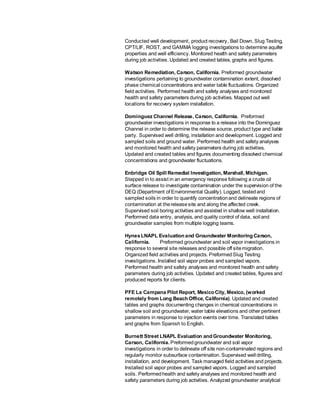 Conducted well development, product recovery, Bail Down, Slug Testing,
CPT/LIF, ROST, and GAMMA logging investigations to determine aquifer
properties and well efficiency. Monitored health and safety parameters
during job activities. Updated and created tables, graphs and figures.
Watson Remediation, Carson, California. Preformed groundwater
investigations pertaining to groundwater contamination extent, dissolved
phase chemical concentrations and water table fluctuations. Organized
field activities. Performed health and safety analyses and monitored
health and safety parameters during job activities. Mapped out well
locations for recovery system installation.
Dominguez Channel Release, Carson, California. Preformed
groundwater investigations in response to a release into the Dominguez
Channel in order to determine the release source, product type and liable
party. Supervised well drilling, installation and development. Logged and
sampled soils and ground water. Performed health and safety analyses
and monitored health and safety parameters during job activities.
Updated and created tables and figures documenting dissolved chemical
concentrations and groundwater fluctuations.
Enbridge Oil Spill Remedial Investigation, Marshall, Michigan.
Stepped in to assist in an emergency response following a crude oil
surface release to investigate contamination under the supervision of the
DEQ (Department of Environmental Quality). Logged, testedand
sampled soils in order to quantify concentrationand delineate regions of
contamination at thereleasesite and along the affected creek.
Supervised soil boring activities and assisted in shallow well installation.
Performed data entry, analysis, and quality control of data, soil and
groundwater samples from multiple logging teams.
HynesLNAPL Evaluation and Groundwater Monitoring Carson,
California. Preformed groundwater and soil vapor investigations in
response to several site releases and possible off sitemigration.
Organized field activities and projects. PreformedSlug Testing
investigations. Installed soil vapor probes and sampled vapors.
Performed health and safety analyses and monitored health and safety
parameters during job activities. Updated and created tables, figures and
produced reports for clients.
PFE La Campana Pilot Report, Mexico City, Mexico, (worked
remotely from Long Beach Office, California). Updated and created
tables and graphs documenting changes in chemical concentrations in
shallow soil and groundwater, water table elevations and other pertinent
parameters in response to injection events over time. Translated tables
and graphs from Spanish to English.
Burnett Street LNAPL Evaluation and Groundwater Monitoring,
Carson, California. Preformedgroundwater and soil vapor
investigations in order to delineate off site non-contaminated regions and
regularly monitor subsurface contamination. Supervised well drilling,
installation, and development. Task managed field activities and projects.
Installed soil vapor probes and sampled vapors. Logged and sampled
soils. Performedhealth and safety analyses and monitored health and
safety parameters during job activities. Analyzed groundwater analytical
 