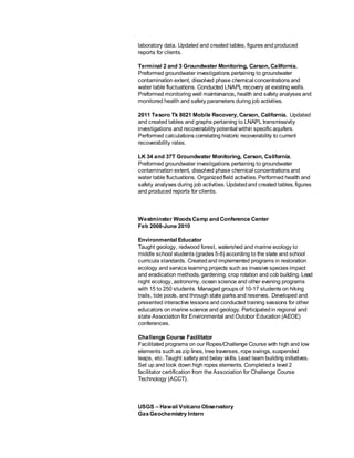 laboratory data. Updated and created tables, figures and produced
reports for clients.
Terminal 2 and 3 Groundwater Monitoring, Carson, California.
Preformed groundwater investigations pertaining to groundwater
contamination extent, dissolved phase chemical concentrations and
water table fluctuations. Conducted LNAPL recovery at existing wells.
Preformed monitoring well maintenance, health and safety analyses and
monitored health and safety parameters during job activities.
2011 Tesoro Tk 8021 Mobile Recovery, Carson, California. Updated
and created tables and graphs pertaining to LNAPL transmissivity
investigations and recoverability potential within specific aquifers.
Performed calculations correlating historic recoverability to current
recoverability rates.
LK 34 and 37T Groundwater Monitoring, Carson, California.
Preformed groundwater investigations pertaining to groundwater
contamination extent, dissolved phase chemical concentrations and
water table fluctuations. Organizedfield activities. Performed health and
safety analyses during job activities. Updatedand created tables, figures
and produced reports for clients.
Westminster WoodsCamp and Conference Center
Feb 2008-June 2010
Environmental Educator
Taught geology, redwood forest, watershed and marine ecology to
middle school students (grades 5-8) according to the state and school
curricula standards. Createdand implemented programs in restoration
ecology and service learning projects such as invasive species impact
and eradication methods, gardening, crop rotation and cob building. Lead
night ecology, astronomy, ocean science and other evening programs
with 15 to 250 students. Managed groups of 10-17 students on hiking
trails, tide pools, and through state parks and reserves. Developed and
presented interactive lessons and conducted training sessions for other
educators on marine science and geology. Participatedin regional and
state Association for Environmental and Outdoor Education (AEOE)
conferences.
Challenge Course Facilitator
Facilitated programs on our Ropes/Challenge Course with high and low
elements such as zip lines, tree traverses, rope swings, suspended
leaps, etc. Taught safety and belay skills. Lead team building initiatives.
Set up and took down high ropes elements. Completed a level 2
facilitator certification from the Association for Challenge Course
Technology (ACCT).
USGS – Hawaii Volcano Observatory
GasGeochemistry Intern
 
