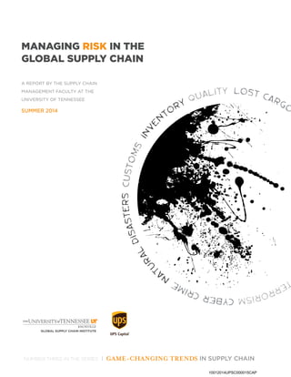 Quality lost cargo
Terrorismcybercrime
Na
turalDisasterscustoms
Inven
tory
Managing Risk in the
G
lobal
S
upply Chain
a Report by the Supply Chain
Management Faculty at the
U
niversity of
T
ennessee
summer 2014
Number three in the series | Game-Changing Trends in
S
upply Chain
10012014UPSC000015CAP
 