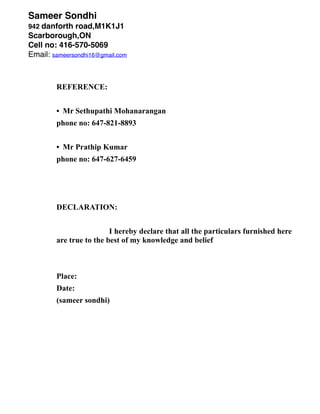 Sameer Sondhi
942 danforth road,M1K1J1
Scarborough,ON
Cell no: 416-570-5069
Email: sameersondhi16@gmail.com
REFERENCE:
• Mr Sethupathi Mohanarangan
phone no: 647-821-8893
• Mr Prathip Kumar
phone no: 647-627-6459
DECLARATION:
I hereby declare that all the particulars furnished here
are true to the best of my knowledge and belief
Place:
Date:
(sameer sondhi)
•
•
• Must have strong customer relations skills
 