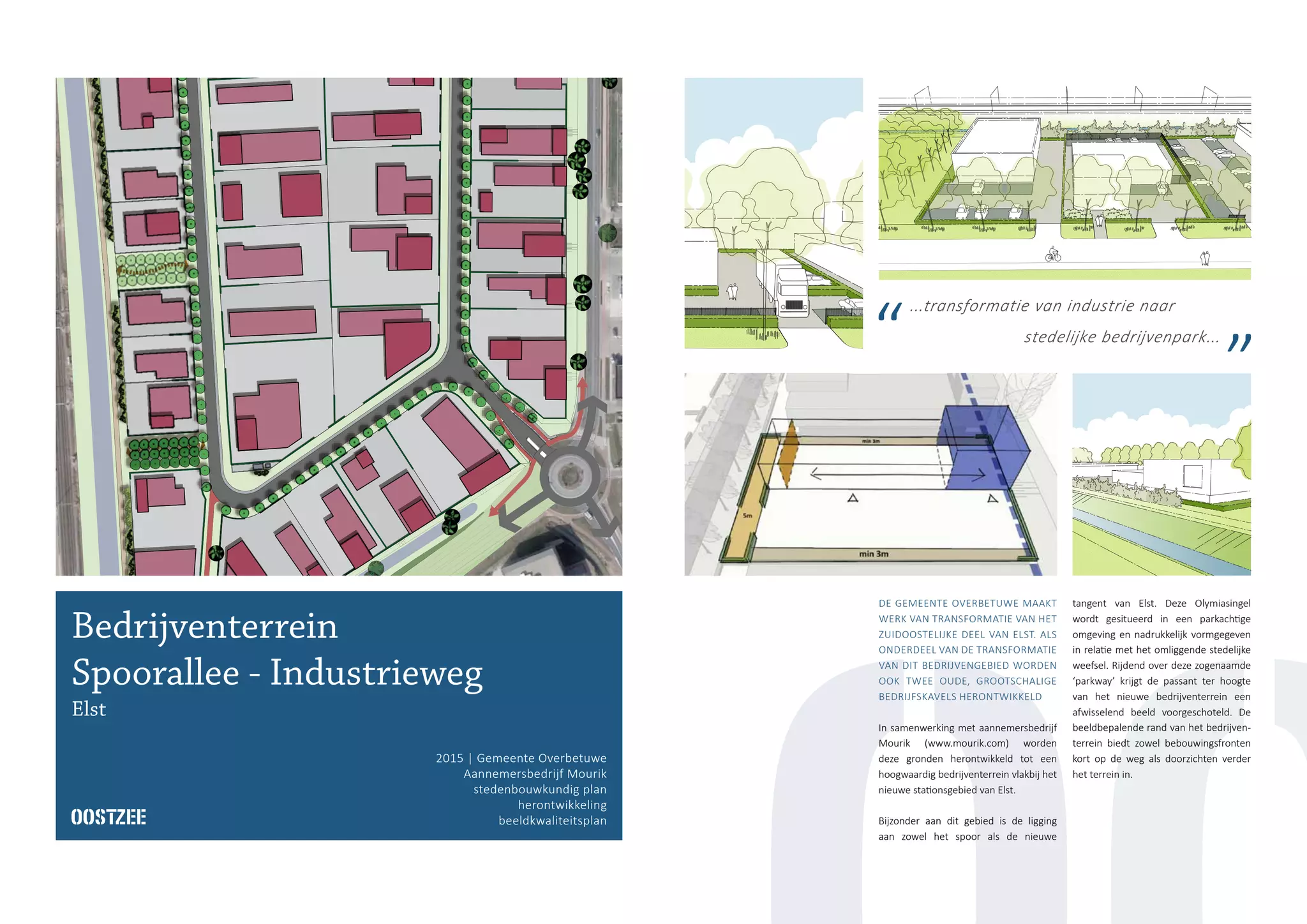 ...transformatie van industrie naar
stedelijke bedrijvenpark...
Bedrijventerrein
Spoorallee - Industrieweg
Elst
2015 | Gemeente Overbetuwe
Aannemersbedrijf Mourik
stedenbouwkundig plan
herontwikkeling
beeldkwaliteitsplan
DE GEMEENTE OVERBETUWE MAAKT
WERK VAN TRANSFORMATIE VAN HET
ZUIDOOSTELIJKE DEEL VAN ELST. ALS
ONDERDEEL VAN DE TRANSFORMATIE
VAN DIT BEDRIJVENGEBIED WORDEN
OOK TWEE OUDE, GROOTSCHALIGE
BEDRIJFSKAVELS HERONTWIKKELD
In samenwerking met aannemersbedrijf
Mourik (www.mourik.com) worden
deze gronden herontwikkeld tot een
hoogwaardig bedrijventerrein vlakbij het
nieuwe stationsgebied van Elst.
Bijzonder aan dit gebied is de ligging
aan zowel het spoor als de nieuwe
tangent van Elst. Deze Olymiasingel
wordt gesitueerd in een parkachtige
omgeving en nadrukkelijk vormgegeven
in relatie met het omliggende stedelijke
weefsel. Rijdend over deze zogenaamde
‘parkway’ krijgt de passant ter hoogte
van het nieuwe bedrijventerrein een
afwisselend beeld voorgeschoteld. De
beeldbepalende rand van het bedrijven-
terrein biedt zowel bebouwingsfronten
kort op de weg als doorzichten verder
het terrein in.
 