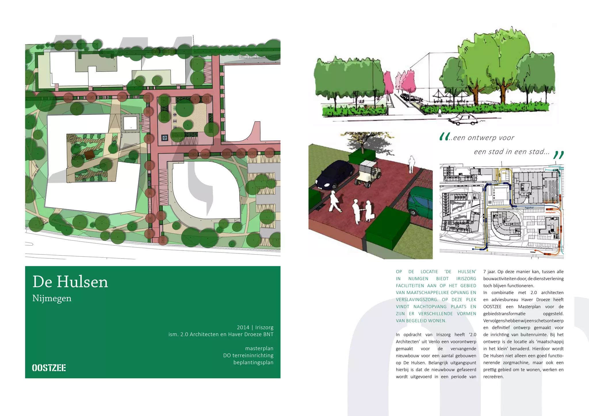 LADEN/LOSSEN
bellentableau
bk
bk
bk
bk
bk
bk bk
bk
bk
bk
bk
bk
bkbk
bk
bk
bk
bk
bk
bk
bk
bk
bk
bk
bk
bk
gang
49,0 m2
wc
4,3 m2
wk
1,4 m2
wc
1,6 m2
wc
1,6 m2
wk
3,0 m2
wc
2,2 m2
wc
2,2 m2
berging
7,1 m2
gang
12,2 m2
gang
2,7 m2
wc
10,6 m2
wk
2,8 m2
FACILITAIRE FUNCTIES
467,0 m2
lift
4,1 m2
methadon
MHU
hwahwa
sk
sk
w.b.
w.b. 60
w.b. 60
w.b. 60
w.b.60
w.b.
w.b.
w.b. 60
w.b. 60
60
60
60
60
60
60
60
60
60
60
60
60
60
60
pb
pb
pb
pb
pb
pb
pb
pb
pb
pb
pb
pb
pb
pb
pb
pb
pb
pb
w.b.
w.b.60
w.b.60
w.b.60
w.b.60
w.b. 60
huisafval
perscontainer
MHU
werkplaats
1Ontwerp - September 2014 - Iriszorg
htingsplan De Hulsen - Nijmegen
De Hulsen
Nijmegen
2014 | Iriszorg
ism. 2.0 Architecten en Haver Droeze BNT
masterplan
DO terreininrichting
beplantingsplan
OP DE LOCATIE ‘DE HULSEN’
IN NIJMGEN BIEDT IRISZORG
FACILITEITEN AAN OP HET GEBIED
VAN MAATSCHAPPELIJKE OPVANG EN
VERSLAVINGSZORG. OP DEZE PLEK
VINDT NACHTOPVANG PLAATS EN
ZIJN ER VERSCHILLENDE VORMEN
VAN BEGELEID WONEN.
In opdracht van Iriszorg heeft ‘2.0
Architecten’ uit Venlo een voorontwerp
gemaakt voor de vervangende
nieuwbouw voor een aantal gebouwen
op De Hulsen. Belangrijk uitgangspunt
hierbij is dat de nieuwbouw gefaseerd
wordt uitgevoerd in een periode van
7 jaar. Op deze manier kan, tussen alle
bouwactiviteitendoor,dedienstverlening
toch blijven functioneren.
In combinatie met 2.0 architecten
en adviesbureau Haver Droeze heeft
OOSTZEE een Masterplan voor de
gebiedstransformatie opgesteld.
Vervolgenshebbenwijeenschetsontwerp
en definitief ontwerp gemaakt voor
de inrichting van buitenruimte. Bij het
ontwerp is de locatie als ‘maatschappij
in het klein’ benaderd. Hierdoor wordt
De Hulsen niet alleen een goed functio-
nerende zorgmachine, maar ook een
prettig gebied om te wonen, werken en
recreëren.
...een ontwerp voor
een stad in een stad...
 