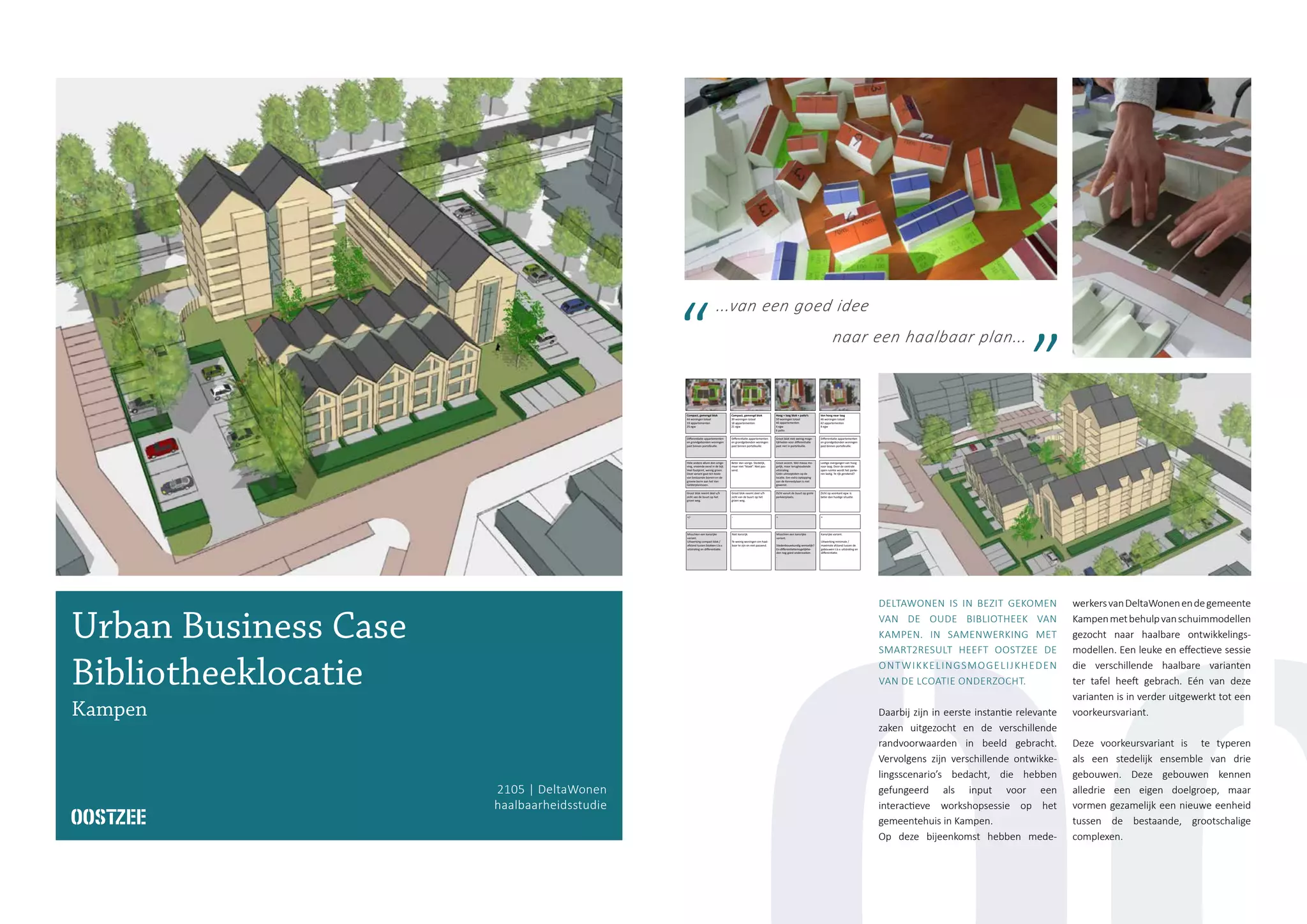 Variant / Criteria
Portefeuille
• Bestaande portefeuille deltaWonen
• Wensportefeuille (marktvraag)
• Product-marktcombinaties (PMC’s)
Differentiatie appartementen
en grondgebonden woningen
past binnen portefeuille.
Differentiatie appartementen
en grondgebonden woningen
past binnen portefeuille.
Groot blok met weinig moge-
lijkheden voor differentiatie
past niet in portefeuille.
Differentiatie appartementen
en grondgebonden woningen
past binnen portefeuille.
Meerdere blokken met moge-
lijkheden voor differentiatie
passend in portefeuille.
Stedenbouwkundige kenmerken
• Planologische randvoorwaarden
• Ruimtelijke kwaliteit
• groenstructuur
• parkeerbalans
Hele andere allure dan omge-
ving, vreemde eend in de bijt.
Veel footprint, weinig groen.
Deze variant gaat ten koste
van bestaande bomen en de
groene berm aan het Van
Gelderplantsoen.
Beter dan vorige. Stedelijk,
maar niet “kloek”. Niet pas-
send.
Groot accent. Wel massa mo-
gelijk, maar terughoudende
uitstraling.
Géén uitroepteken op de
locatie. Een extra optopping
aan de Kennedylaan is niet
gewenst.
Lastige overgangen van hoog
naar laag. Door de centrale
open ruimte wordt het parke-
ren lastig. Te rijk gerekend?
Past niet binnen gewenste
uitstraling - losse blokken i.p.v.
één kloeke massa.
Omgeving
• Inpassing
• Bezwaren uit de buurt
• Bestemmingsplanprocedure
Groot blok neemt deel v/h
zicht van de buurt op het
groen weg.
Groot blok neemt deel v/h
zicht van de buurt op het
groen weg.
Zicht vanuit de buurt op grote
parkeerplaats.
Zicht op voorkant egw. is
beter dan huidige situatie.
Het zuidelijke appartemen-
tenblok staat (te) dicht bij
bestaande bebouwing.
Financieel
• Financiële haalbaarheid
• Verkoop- / verhuurrisico’s
+/- - + + +
Compact, gemengd blok
44 woningen totaal
19 appartementen
25 egw
Compact, gemengd blok
39 woningen totaal
18 appartementen
21 egw
Hoog + laag blok + patio’s
50 woningen totaal
40 appartementen
4 egw
6 patio
Van hoog naar laag
46 woningen totaal
42 appartementen
4 egw
3 urban villa’s
52 appartementen totaal, bijv.
1 blok soc.huur, 1 blok vrije
sector, 1 blok maatsch. wonen
Conclusies Misschien een kansrijke
variant.
Uitwerking compact blok /
afstand tussen blokken t.b.v.
uitstraling en differentiatie.
Niet kansrijk.
Te weinig woningen om haal-
baar te zijn en niet passend.
Misschien een kansrijke
variant.
Stedenbouwkundig wenselijk?
En differentiatiemogelijkhe-
den nog goed onderzoeken
.
Kansrijke variant.
Uitwerking minimale /
maximale afstand tussen de
gebouwen t.b.v. uitstraling en
differentiatie.
Niet kansrijk.
Stedenbouwkundig niet pas-
send als blokken ver uit elkaar
staan. Uitstraling parkeren is
ook een aandachtspunt.
...van een goed idee
naar een haalbaar plan...
DELTAWONEN IS IN BEZIT GEKOMEN
VAN DE OUDE BIBLIOTHEEK VAN
KAMPEN. IN SAMENWERKING MET
SMART2RESULT HEEFT OOSTZEE DE
ONTWIKKELINGSMOGELIJKHEDEN
VAN DE LCOATIE ONDERZOCHT.
Daarbij zijn in eerste instantie relevante
zaken uitgezocht en de verschillende
randvoorwaarden in beeld gebracht.
Vervolgens zijn verschillende ontwikke-
lingsscenario’s bedacht, die hebben
gefungeerd als input voor een
interactieve workshopsessie op het
gemeentehuis in Kampen.
Op deze bijeenkomst hebben mede-
werkersvanDeltaWonenendegemeente
Kampenmetbehulpvanschuimmodellen
gezocht naar haalbare ontwikkelings-
modellen. Een leuke en effectieve sessie
die verschillende haalbare varianten
ter tafel heeft gebrach. Eén van deze
varianten is in verder uitgewerkt tot een
voorkeursvariant.
Deze voorkeursvariant is te typeren
als een stedelijk ensemble van drie
gebouwen. Deze gebouwen kennen
alledrie een eigen doelgroep, maar
vormen gezamelijk een nieuwe eenheid
tussen de bestaande, grootschalige
complexen.
2105 | DeltaWonen
haalbaarheidsstudie
Urban Business Case
Bibliotheeklocatie
Kampen
 