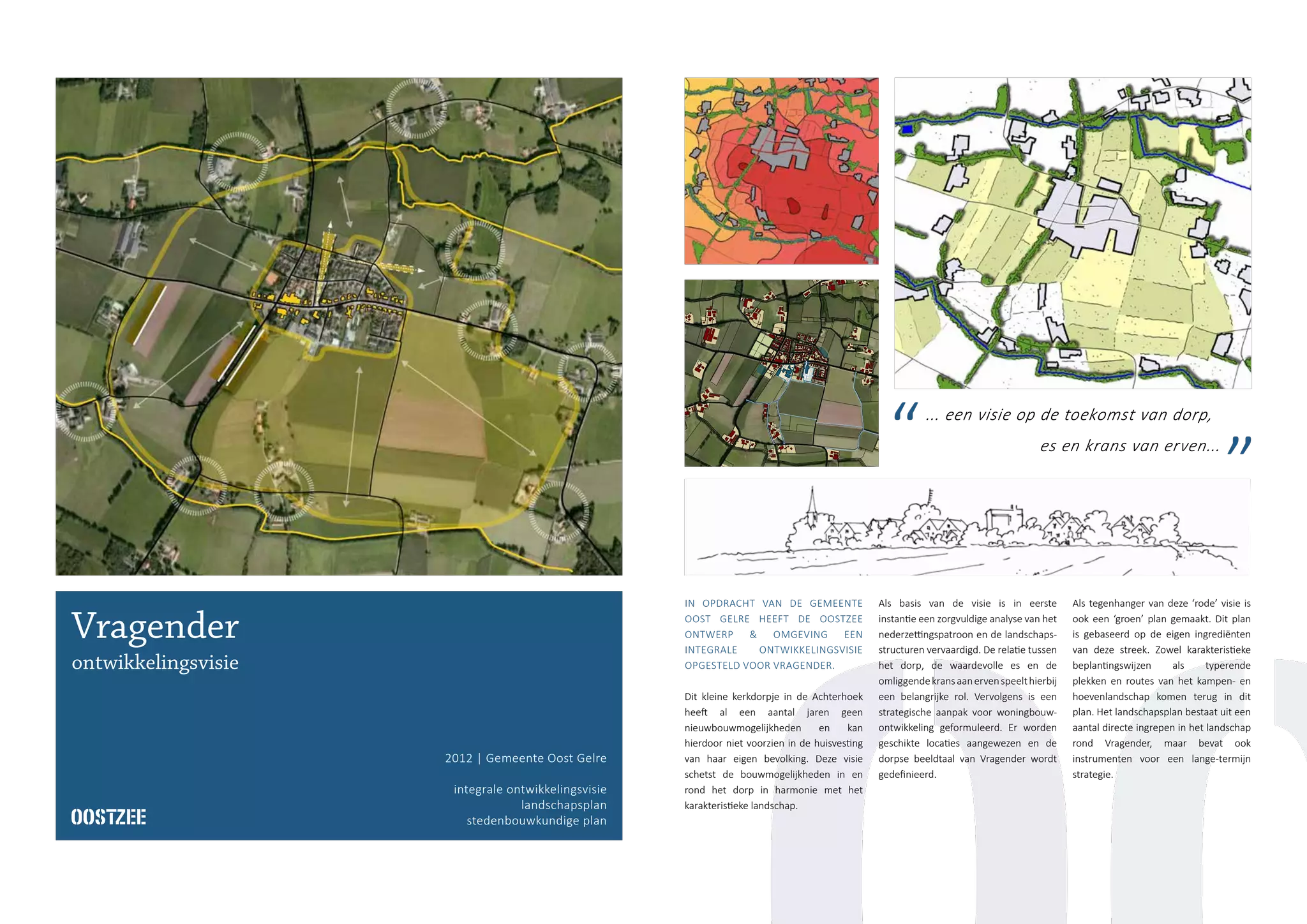 2012 | Gemeente Oost Gelre
integrale ontwikkelingsvisie
landschapsplan
stedenbouwkundige plan
Vragender
ontwikkelingsvisie
IN OPDRACHT VAN DE GEMEENTE
OOST GELRE HEEFT DE OOSTZEE
ONTWERP & OMGEVING EEN
INTEGRALE ONTWIKKELINGSVISIE
OPGESTELD VOOR VRAGENDER.
Dit kleine kerkdorpje in de Achterhoek
heeft al een aantal jaren geen
nieuwbouwmogelijkheden en kan
hierdoor niet voorzien in de huisvesting
van haar eigen bevolking. Deze visie
schetst de bouwmogelijkheden in en
rond het dorp in harmonie met het
karakteristieke landschap.
Als basis van de visie is in eerste
instantie een zorgvuldige analyse van het
nederzettingspatroon en de landschaps-
structuren vervaardigd. De relatie tussen
het dorp, de waardevolle es en de
omliggendekransaanervenspeelthierbij
een belangrijke rol. Vervolgens is een
strategische aanpak voor woningbouw-
ontwikkeling geformuleerd. Er worden
geschikte locaties aangewezen en de
dorpse beeldtaal van Vragender wordt
gedefinieerd.
Als tegenhanger van deze ‘rode’ visie is
ook een ‘groen’ plan gemaakt. Dit plan
is gebaseerd op de eigen ingrediënten
van deze streek. Zowel karakteristieke
beplantingswijzen als typerende
plekken en routes van het kampen- en
hoevenlandschap komen terug in dit
plan. Het landschapsplan bestaat uit een
aantal directe ingrepen in het landschap
rond Vragender, maar bevat ook
instrumenten voor een lange-termijn
strategie.
... een visie op de toekomst van dorp,
es en krans van erven...
 