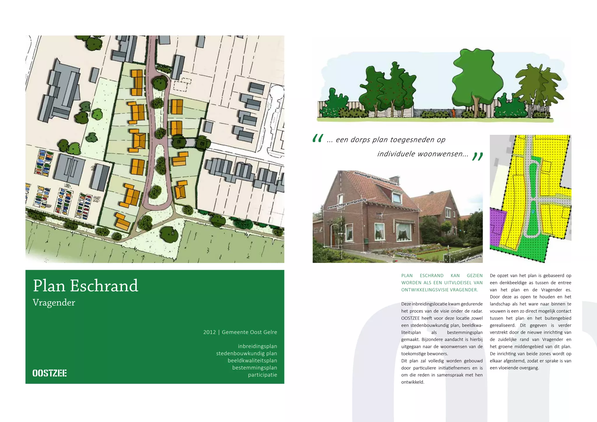 14
gelijke bouwmassa’
ongeveer 7m
eenvoudige hoofdbouwmassa
evenwichtige gevelgeleding
lage, groene afscheiding
wisselende zadeldaken
houten topgevels
... een dorps plan toegesneden op
individuele woonwensen...
Plan Eschrand
Vragender
2012 | Gemeente Oost Gelre
inbreidingsplan
stedenbouwkundig plan
beeldkwaliteitsplan
bestemmingsplan
participatie
PLAN ESCHRAND KAN GEZIEN
WORDEN ALS EEN UITVLOEISEL VAN
ONTWIKKELINGSVISIE VRAGENDER.
Deze inbreidingslocatie kwam gedurende
het proces van de visie onder de radar.
OOSTZEE heeft voor deze locatie zowel
een stedenbouwkundig plan, beeldkwa-
liteitsplan als bestemmingsplan
gemaakt. Bijzondere aandacht is hierbij
uitgegaan naar de woonwensen van de
toekomstige bewoners.
Dit plan zal volledig worden gebouwd
door particuliere initiatiefnemers en is
om die reden in samenspraak met hen
ontwikkeld.
De opzet van het plan is gebaseerd op
een denkbeeldige as tussen de entree
van het plan en de Vragender es.
Door deze as open te houden en het
landschap als het ware naar binnen te
vouwen is een zo direct mogelijk contact
tussen het plan en het buitengebied
gerealiseerd. Dit gegeven is verder
verstrekt door de nieuwe inrichting van
de zuidelijke rand van Vragender en
het groene middengebied van dit plan.
De inrichting van beide zones wordt op
elkaar afgestemd, zodat er sprake is van
een vloeiende overgang.
 